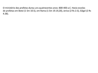 O ministério dos profetas durou uns quatrocentos anos: 800-400 a.C. Havia escolas
de profetas em Betei (1 Sm 10.5), em Rama (1 Sm 19.19,20), Jerico (2 Rs 2.5), Gilgal (2 Rs
4.38).
 