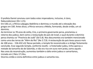 O profeta Daniel conviveu com todos estes imperadores, inclusive, é claro,
Nabucodonosor (Dn 1.21).
Em 536 a.C, a Pérsia subjugou Babilônia e dominou o mundo até a elevação dos
gregos em 330. Antes disso, a Pérsia vencera a Média, formando, desde então, um só
domínio.
Ao terminar os 70 anos de exílio, Ciro, o primeiro governante persa, proclamou o
retorno dos judeus, bem como a restauração do país de Israel, o qual durante o domínio
persa chamou-se "Província de Judá" (Ed 5.8). Nos documentos era também mencionado
como uma das terras de "Além do Rio" (Ne 2.7,9). A restauração do país levou pouco mais
de 100 anos: - 536-432 aC Nesse período, o templo foi reconstruído e o Antigo Testamento
concluído. Esse segundo templo, conforme Josefo - o historiador judeu, tinha apenas a
metade do tamanho do de Salomão, e não era rico em ouro nem prata, como aquele.
Nos anos da reconstrução, aumentou também o ódio entre judeus e samaritanos,
iniciado em 2 Reis 17.24ss.
Ocorreu então o cisma definitivo entre judeus e samarita-nos.
 