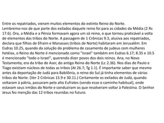 Entre os repatriados, vieram muitos elementos do extinto Reino do Norte.
Lembremo-nos de que parte dos exilados daquele reino foi para as cidades da Média (2 Rs
17.6). Ora, a Média e a Pérsia formavam agora um só reino, o que tornou praticável a volta
de elementos das tribos do Norte. A passagem de 1 Crônicas 9.3, alusiva aos repatriados,
declara que filhos de Efraim e Manasses (tribos de Norte) habitaram em Jerusalém. Em
Esdras 10.25, quando da solução do problema de casamento de judeus com mulheres
hetéias, o Reino do Norte é mencionado como "Israel" também em Esdras 6.17; 8.35 e 10.5
é mencionado "todo o Israel", querendo dizer povos dos dois reinos. Ana, no Novo
Testamento, era da tribo de Aser, do antigo Reino do Norte (Lc 2.36). Nos dias de Paulo e
Tiago existiam núcleos de todas as tribos (At 26.7; Tg 1.1). É importante saber que mesmo
antes da deportação de Judá para Babilônia, o reino do Sul já tinha elementos de várias
tribos do Norte. (Ver 2 Crônicas 15.9 e 30.11.) Certamente os exilados de Judá, quando
voltaram à pátria, passaram pelo alto Eufrates (sendo esse o caminho habitual), onde
estavam seus irmãos do Norte e conduziram os que resolveram voltar à Palestina. O Senhor
Jesus fez menção das 12 tribos reunidas no futuro.
 