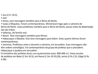 • Jeú (2 Cr 19.2).
• Joel
• Amos, com mensagem também para o Reino do Norte.
• Isaías e Miquéias. Foram contemporâneos. Ministraram logo após o cativeiro do
Reino do Norte. Isaías profetizou também para o Reino do Norte, pouco antes da deportação
das dez tribos.
• Sofonias, de família real.
• Naum. Teve mensagens também para Nínive.
• Habacuque e Obadias. Este teve mensagens para Edom. Estes quatro últimos foram
contemporâneos.
• Jeremias. Profetizou antes e durante o cativeiro, em Jerusalém. Suas mensagens não
têm ordem cronológica. Foi contemporâneo do grupo de profetas que o precedem.
Habacuque o ajudava em Jerusalém.
O ministério dos profetas durou uns quatrocentos anos: 800-400 a.C. Havia escolas
de profetas em Betei (1 Sm 10.5), em Rama (1 Sm 19.19,20), Jerico (2 Rs 2.5), Gilgal (2 Rs
4.38).
 