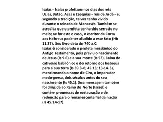 Isaías - Isaías profetizou nos dias dos reis
Uzias, Jotão, Acaz e Ezequias - reis de Judá - e,
segundo a tradição, talvez tenha vivido
durante o reinado de Manassés. Também se
acredita que o profeta tenha sido serrado no
meio; se for este o caso, o escritor da Carta
aos Hebreus pode ter aludido a esse fato (Hb
11.37). Seu livro data de 740 a.C.
Isaías é considerado o profeta messiânico do
Antigo Testamento, pois previu o nascimento
de Jesus (Is 9.6) e a sua morte (Is 53). Falou do
cativeiro babilônico e do retorno dos hebreus
para a sua terra (Is 39.3-8; 45.13; 13-14.3),
mencionando o nome de Ciro, o imperador
medo-persa, dois séculos antes do seu
nascimento (Is 45.1). Sua mensagem também
foi dirigida ao Reino do Norte (Israel) e
contém promessas de restauração e de
redenção para o remanescente fiel da nação
(Is 45.14-17).
 