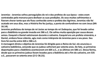 Jeremias - Jeremias sofreu perseguições do rei e dos profetas de sua época - estes eram
contratados pelo monarca para desfazer as suas predições. Os seus muitos sofrimentos o
fizeram chorar tanto que ele ficou conhecido como o profeta das lágrimas. Jeremias não foi
acatado em seus dias, mas a História lhe fez justiça, a ponto de confundirem-no com Jesus (Mt
16.14).
Jeremias profetizou do tempo de rei Josias ao tempo do rei Zedequias, que foi levado cativo
para a Babilônia na grande invasão em 586 a.C. Ele sofreu muita oposição por causa desses
avisos. Ezequiel e Daniel vaticinaram durante o cativeiro. Ezequiel era um profeta visionário, e
Daniel, embora fosse vidente, agiu mais como intérprete de Jeremias para o seu povo. Seu
livro foi escrito entre 626 e 586 a.C.
A mensagem direta e objetiva de Jeremias foi dirigida para o Reino do Sul. ele anunciou o
cativeiro babilônico, avisando que os judeus sofreriam por setenta anos. De fato, as primeiras
deportações para a Babilônia aconteceram em 605 a.C., e as últimas em 586 a.C. Dessa forma,
desde que os primeiros judeus foram levados para a Babilônia até o fim do cativeiro, em 535
a.C., passaram-se setenta anos (2 Cr 36.21).
 