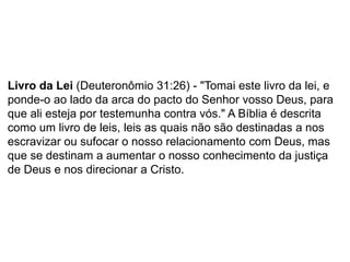Livro da Lei (Deuteronômio 31:26) - "Tomai este livro da lei, e
ponde-o ao lado da arca do pacto do Senhor vosso Deus, para
que ali esteja por testemunha contra vós." A Bíblia é descrita
como um livro de leis, leis as quais não são destinadas a nos
escravizar ou sufocar o nosso relacionamento com Deus, mas
que se destinam a aumentar o nosso conhecimento da justiça
de Deus e nos direcionar a Cristo.
 