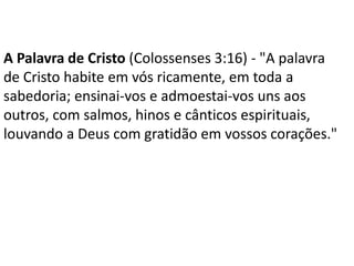 A Palavra de Cristo (Colossenses 3:16) - "A palavra
de Cristo habite em vós ricamente, em toda a
sabedoria; ensinai-vos e admoestai-vos uns aos
outros, com salmos, hinos e cânticos espirituais,
louvando a Deus com gratidão em vossos corações."
 