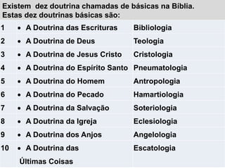 Existem dez doutrina chamadas de básicas na Bíblia.
Estas dez doutrinas básicas são:
1  A Doutrina das Escrituras Bibliologia
2  A Doutrina de Deus Teologia
3  A Doutrina de Jesus Cristo Cristologia
4  A Doutrina do Espírito Santo Pneumatologia
5  A Doutrina do Homem Antropologia
6  A Doutrina do Pecado Hamartiologia
7  A Doutrina da Salvação Soteriologia
8  A Doutrina da Igreja Eclesiologia
9  A Doutrina dos Anjos Angelologia
10  A Doutrina das
Últimas Coisas
Escatologia
 