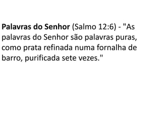 Palavras do Senhor (Salmo 12:6) - "As
palavras do Senhor são palavras puras,
como prata refinada numa fornalha de
barro, purificada sete vezes."
 