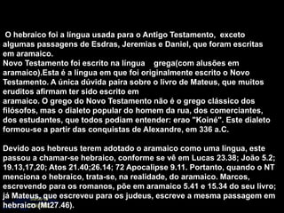 O hebraico foi a língua usada para o Antigo Testamento, exceto
algumas passagens de Esdras, Jeremias e Daniel, que foram escritas
em aramaico.
Novo Testamento foi escrito na língua grega(com alusões em
aramaico).Esta é a língua em que foi originalmente escrito o Novo
Testamento. A única dúvida paira sobre o livro de Mateus, que muitos
eruditos afirmam ter sido escrito em
aramaico. O grego do Novo Testamento não é o grego clássico dos
filósofos, mas o dialeto popular do homem da rua, dos comerciantes,
dos estudantes, que todos podiam entender: erao "Koiné". Este dialeto
formou-se a partir das conquistas de Alexandre, em 336 a.C.
Devido aos hebreus terem adotado o aramaico como uma língua, este
passou a chamar-se hebraico, conforme se vê em Lucas 23.38; João 5.2;
19.13,17,20; Atos 21.40;26.14; 72 Apocalipse 9.11. Portanto, quando o NT
menciona o hebraico, trata-se, na realidade, do aramaico. Marcos,
escrevendo para os romanos, põe em aramaico 5.41 e 15.34 do seu livro;
já Mateus, que escreveu para os judeus, escreve a mesma passagem em
hebraico (Mt27.46).
 