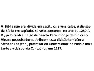 A Bíblia não era divida em capítulos e versículos. A divisão
da Bíblia em capítulos só veio acontecer no ano de 1250 A.
D., pelo cardeal Hugo de Sancto Caro, monge dominicano.
Alguns pesquisadores atribuem essa divisão também a
Stephen Langton , professor da Universidade de Paris e mais
tarde arcebispo da Cantuária , em 1227.
 