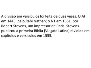 A divisão em versículos foi feita de duas vezes. O AT
em 1445, pelo Rabi Nathan; o NT em 1551, por
Robert Stevens, um impressor de Paris. Stevens
publicou a primeira Bíblia (Vulgata Latina) dividida em
capítulos e versículos em 1555.
 