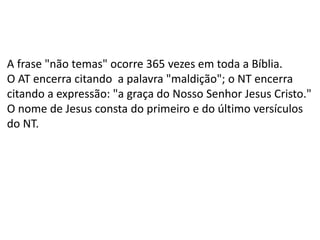 A frase "não temas" ocorre 365 vezes em toda a Bíblia.
O AT encerra citando a palavra "maldição"; o NT encerra
citando a expressão: "a graça do Nosso Senhor Jesus Cristo."
O nome de Jesus consta do primeiro e do último versículos
do NT.
 