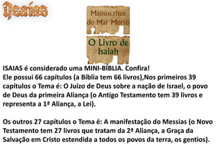 ISAIAS é considerado uma MINI-BÍBLIA. Confira!
Ele possui 66 capítulos (a Bíblia tem 66 livros),Nos primeiros 39
capítulos o Tema é: O Juízo de Deus sobre a nação de Israel, o povo
de Deus da primeira Aliança (o Antigo Testamento tem 39 livros e
representa a 1ª Aliança, a Lei).
Os outros 27 capítulos o Tema é: A manifestação do Messias (o Novo
Testamento tem 27 livros que tratam da 2ª Aliança, a Graça da
Salvação em Cristo estendida a todos os povos da terra, os gentios).
 