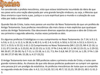 Foi considerado o profeta messiânico, visto que estava totalmente incumbido da ideia de que
seu povo seria uma nação abençoada por uma grande benção vindoura, ou seja, o Messias que
Deus enviaria e que traria a paz, justiça e a cura espiritual para o mundo e a salvação de suas
vidas por toda a eternidade
Quando fala de Cristo, Isaías mais parece um escritor do Novo Testamento do que um profeta do
Antigo Testamento. Suas profecias messiânicas são mais claras e mais explicitas que quaisquer
outras do Antigo Testamento. Elas descrevem diversos aspectos da pessoa e obra de Cristo em
seu primeiro e segundo advento, muitas vezes juntando os dois.
Eis algumas profecias Cristológicas e o seu cumprimento no Novo Testamento: (Is 7.14; Is 9.1-2;
Is 9.6; Is 11.1; Is 11.2; Is 28.16; Is 40.3-5; Is 42.1-4; Is 42.6; Is 50.6; Is 52.14; Is 53.3; Is 53.4-5; Is
53.7; Is 53.9; Is 53.12; Is 61.1-2) Cumprimento no Novo Testamento (Mt 1.22-23; Mt 4.12-16; Lc
2.11; Ef 2.14-18; Lc 3.23;32; At 13.22-23; Lc 3.22; 1ª Pe 2.4-6; Mt 3.1-3; Mt 12.15-21; Lc 2.29-32;
Mt 26.67; 27.26-30; Fp 2.7-11; Lc 23.18; Jo 1.11; 7.5; Rm 5.6,8; Mt 27.12-14; Jo 1.29; 1ª Pe 1.18-
19; Mt 27.57-60; Mc 15.28; Lc 4.17-19,21)
O Antigo Testamento tem mais de 300 profecias sobre a primeira vinda de Cristo, e Isaías com
grande número delas. As chances de que oito dessas profecias pudessem se cumprir em apenas
uma pessoa já é um prodígio da estatística. As profecias messiânicas de Isaías que se cumprirão
na segunda vinda de Cristo são: Is 4.2; 11.2-6,10; 32.1-8; 49.7; 52.13,15; 59.20-21; 60.1-3; 61.2-
3.
 