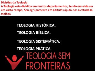 Divisões da Teologia
A Teologia está dividida em muitos departamentos, tendo em vista ser
um vasto campo. Seu agrupamento em 4 títulos ajuda-nos a estudá-la
melhor.
TEOLOGIA HISTÓRICA.
TEOLOGIA BÍBLICA.
TEOLOGIA SISTEMÁTICA.
TEOLOGIA PRÁTICA
 