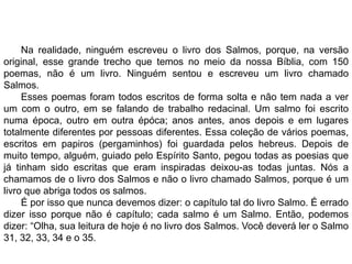 Na realidade, ninguém escreveu o livro dos Salmos, porque, na versão
original, esse grande trecho que temos no meio da nossa Bíblia, com 150
poemas, não é um livro. Ninguém sentou e escreveu um livro chamado
Salmos.
Esses poemas foram todos escritos de forma solta e não tem nada a ver
um com o outro, em se falando de trabalho redacinal. Um salmo foi escrito
numa época, outro em outra épóca; anos antes, anos depois e em lugares
totalmente diferentes por pessoas diferentes. Essa coleção de vários poemas,
escritos em papiros (pergaminhos) foi guardada pelos hebreus. Depois de
muito tempo, alguém, guiado pelo Espírito Santo, pegou todas as poesias que
já tinham sido escritas que eram inspiradas deixou-as todas juntas. Nós a
chamamos de o livro dos Salmos e não o livro chamado Salmos, porque é um
livro que abriga todos os salmos.
É por isso que nunca devemos dizer: o capítulo tal do livro Salmo. É errado
dizer isso porque não é capítulo; cada salmo é um Salmo. Então, podemos
dizer: “Olha, sua leitura de hoje é no livro dos Salmos. Você deverá ler o Salmo
31, 32, 33, 34 e o 35.
 