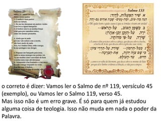 o correto é dizer: Vamos ler o Salmo de nº 119, versículo 45
(exemplo), ou Vamos ler o Salmo 119, verso 45.
Mas isso não é um erro grave. É só para quem já estudou
alguma coisa de teologia. Isso não muda em nada o poder da
Palavra.
 