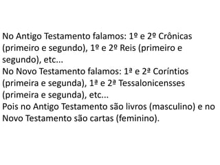 No Antigo Testamento falamos: 1º e 2º Crônicas
(primeiro e segundo), 1º e 2º Reis (primeiro e
segundo), etc...
No Novo Testamento falamos: 1ª e 2ª Coríntios
(primeira e segunda), 1ª e 2ª Tessalonicensses
(primeira e segunda), etc...
Pois no Antigo Testamento são livros (masculino) e no
Novo Testamento são cartas (feminino).
 