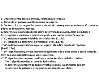 3. Diferença entre texto, contexto, referência, inferência
a. Texto são as palavras contidas numa passagem.
b. Contexto é a parte que fica antes e depois do texto que estamos lendo. O contexto
pode ser imediato ou remoto.
c. Referência é a conexão direta sobre determinado assunto. Além de indicar o
livro,capítulo e versículo, a referência pode levar outras indicações como:
- "a", indicando a parte inicial do versículo: (Rm 11.17a).
- "b", indicando a parte final do versículo: (Rm 11.17b).
- "ss", indicando os versículos que se seguem até o fim ou não do capítulo:
(Rm11.17ss).
- "qv", significando que veja. Recomendação para não deixar de ler o texto indicado .
Vem da expressão latina quod vide = que veja.
- "cf", significando compare, confirme, confronte. Vem do latim confere.
- "i.e.", significando isto é. Vem do latim id est.
- As referências também podem ser verbais e reais. As primeiras são um
paralelismo de palavras; as segundas, de assuntos ou ideias.
 