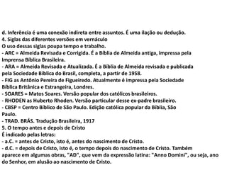 d. Inferência é uma conexão indireta entre assuntos. É uma ilação ou dedução.
4. Siglas das diferentes versões em vernáculo
O uso dessas siglas poupa tempo e trabalho.
- ARC = Almeida Revisada e Corrigida. É a Bíblia de Almeida antiga, impressa pela
Imprensa Bíblica Brasileira.
- ARA = Almeida Revisada e Atualizada. É a Bíblia de Almeida revisada e publicada
pela Sociedade Bíblica do Brasil, completa, a partir de 1958.
- FIG as Antônio Pereira de Figueiredo. Atualmente é impressa pela Sociedade
Bíblica Britânica e Estrangeira, Londres.
- SOARES = Matos Soares. Versão popular dos católicos brasileiros.
- RHODEN as Huberto Rhoden. Versão particular desse ex-padre brasileiro.
- CBSP = Centro Bíblico de São Paulo. Edição católica popular da Bíblia, São
Paulo.
- TRAD. BRÁS. Tradução Brasileira, 1917
5. O tempo antes e depois de Cristo
É indicado pelas letras:
- a.C. = antes de Cristo, isto é, antes do nascimento de Cristo.
- d.C. = depois de Cristo, isto é, o tempo depois do nascimento de Cristo. Também
aparece em algumas obras, "AD", que vem da expressão latina: "Anno Domini", ou seja, ano
do Senhor, em alusão ao nascimento de Cristo.
 