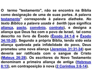 O termo "testamento", não se encontra na Bíblia
como designação de uma de suas partes. A palavra
testamento" corresponde à palavra diatheke. No
texto Bíblico a palavra usada é berith (que significa
aliança, pacto, convênio, contrato), e designa a
aliança que Deus fez com o povo de Israel, tal como
descrito no livro de Êxodo (Êxodo 24:1-8 e Êxodo
34:10-28). Segundo a própria Bíblia, tendo sido esta
aliança quebrada pela infidelidade do povo, Deus
prometeu uma nova aliança (Jeremias 31:31-34) que
deveria ser ratificada com o sangue de Cristo
(Mateus 26:28). Os escritores do Novo Testamento
denominam a primeira aliança de antiga (Hebreus
8:13), em contraposição à nova (2 Coríntios 3:6-14).
 