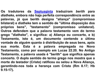 Os tradutores da Septuaginta traduziram berith para
diatheke, embora não haja perfeita correspondência entre as
palavras, já que berith designa "aliança" (compromisso
bilateral) e diatheke tem o sentido de "última disposição dos
próprios bens", "testamento" (compromisso unilateral).
Outros defendem que a palavra testamento vem do termo
grego "diatheke", e significa: a) Aliança ou concerto, e b)
Testamento, isto é, um documento contendo a última
vontade de alguém quanto à distribuição de seus bens, após
sua morte. Esta é a palavra empregada no Novo
Testamento, como por exemplo em Lucas 22.20. No Antigo
Testamento, a palavra usada é "berith" que significa apenas
concerto. O duplo sentido do termo grego nos mostra que a
morte do testador (Cristo) ratificou ou selou a Nova Aliança,
garantindo-nos toda a herança com Cristo (Rm 8.17; Hb
9.15-17).
 
