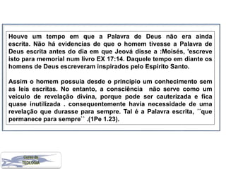 Houve um tempo em que a Palavra de Deus não era ainda
escrita. Não há evidencias de que o homem tivesse a Palavra de
Deus escrita antes do dia em que Jeová disse a :Moisés, 'escreve
isto para memorial num livro EX 17:14. Daquele tempo em diante os
homens de Deus escreveram inspirados pelo Espírito Santo.
Assim o homem possuía desde o princípio um conhecimento sem
as leis escritas. No entanto, a consciência não serve como um
veículo de revelação divina, porque pode ser cauterizada e fica
quase inutilizada . consequentemente havia necessidade de uma
revelação que durasse para sempre. Tal é a Palavra escrita, ´´que
permanece para sempre`` .(1Pe 1.23).
 