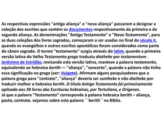 As respectivas expressões "antiga aliança" e "nova aliança" passaram a designar a
coleção dos escritos que contém os documentos respectivamente da primeira e da
segunda aliança. As denominações "Antigo Testamento" e "Novo Testamento", para
as duas coleções dos livros sagrados, começaram a ser usadas no final do século II,
quando os evangelhos e outros escritos apostólicos foram considerados como parte
do cânon sagrado. O termo "testamento" surgiu através do latim, quando a primeira
versão latina do Velho Testamento grego traduziu diatheke por testamentum .
Jerônimo de Estridão, revisando esta versão latina, manteve a palavra testamento,
equivalendo ao hebraico berith — "aliança", "concerto", quando a palavra não tinha
essa significação no grego (ver: Vulgata). Afirmam alguns pesquisadores que a
palavra grega para "contrato", "aliança" deveria ser suntheke e não diatheke por
traduzir melhor o hebraico berith. O título Antigo Testamento foi primeiramente
aplicado aos 39 livros das Escrituras hebraicas, por Tertuliano, e Orígenes.
Já que a palavra “Testamento” corresponde à palavra hebraica berith – aliança,
pacto, contrato. vejamos sobre esta palavra ´´ berith´´ na Bíblia.
 