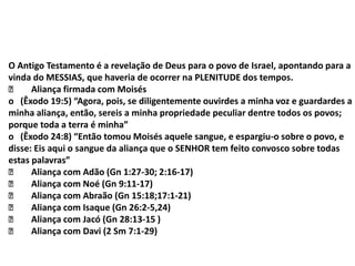 O Antigo Testamento é a revelação de Deus para o povo de Israel, apontando para a
vinda do MESSIAS, que haveria de ocorrer na PLENITUDE dos tempos.
Aliança firmada com Moisés
o (Êxodo 19:5) “Agora, pois, se diligentemente ouvirdes a minha voz e guardardes a
minha aliança, então, sereis a minha propriedade peculiar dentre todos os povos;
porque toda a terra é minha”
o (Êxodo 24:8) “Então tomou Moisés aquele sangue, e espargiu-o sobre o povo, e
disse: Eis aqui o sangue da aliança que o SENHOR tem feito convosco sobre todas
estas palavras”
Aliança com Adão (Gn 1:27-30; 2:16-17)
Aliança com Noé (Gn 9:11-17)
Aliança com Abraão (Gn 15:18;17:1-21)
Aliança com Isaque (Gn 26:2-5,24)
Aliança com Jacó (Gn 28:13-15 )
Aliança com Davi (2 Sm 7:1-29)
 