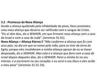 3.2 - Promessa da Nova Aliança
Sendo a aliança quebrada pela infidelidade do povo, Deus prometeu
uma nova aliança que deveria ser ratificada com o sangue de Cristo.
“Eis aí vêm dias, diz o SENHOR, em que firmarei nova aliança com a casa
de Israel e com a casa de Judá”. (Jeremias 31:31).
Nova Aliança = Aliança Eterna “Não conforme a aliança que fiz com
seus pais, no dia em que os tomei pela mão, para os tirar da terra do
Egito; porque eles invalidaram a minha aliança apesar de eu os haver
desposado, diz o SENHOR. Mas esta é a aliança que farei com a casa de
Israel depois daqueles dias, diz o SENHOR: Porei a minha lei no seu
interior, e a escreverei no seu coração; e eu serei o seu Deus e eles serão
o meu povo” (Jeremias 31:31-33).
 
