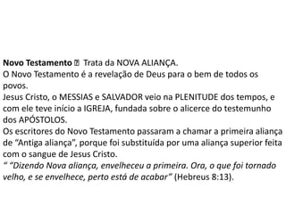 Novo Testamento Trata da NOVA ALIANÇA.
O Novo Testamento é a revelação de Deus para o bem de todos os
povos.
Jesus Cristo, o MESSIAS e SALVADOR veio na PLENITUDE dos tempos, e
com ele teve início a IGREJA, fundada sobre o alicerce do testemunho
dos APÓSTOLOS.
Os escritores do Novo Testamento passaram a chamar a primeira aliança
de “Antiga aliança”, porque foi substituída por uma aliança superior feita
com o sangue de Jesus Cristo.
“ “Dizendo Nova aliança, envelheceu a primeira. Ora, o que foi tornado
velho, e se envelhece, perto está de acabar” (Hebreus 8:13).
 