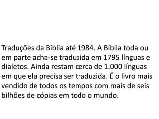 Traduções da Bíblia até 1984. A Bíblia toda ou
em parte acha-se traduzida em 1795 línguas e
dialetos. Ainda restam cerca de 1.000 línguas
em que ela precisa ser traduzida. É o livro mais
vendido de todos os tempos com mais de seis
bilhões de cópias em todo o mundo.
 
