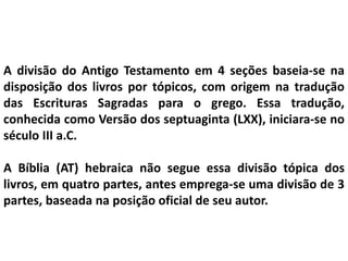 A divisão do Antigo Testamento em 4 seções baseia-se na
disposição dos livros por tópicos, com origem na tradução
das Escrituras Sagradas para o grego. Essa tradução,
conhecida como Versão dos septuaginta (LXX), iniciara-se no
século III a.C.
A Bíblia (AT) hebraica não segue essa divisão tópica dos
livros, em quatro partes, antes emprega-se uma divisão de 3
partes, baseada na posição oficial de seu autor.
 