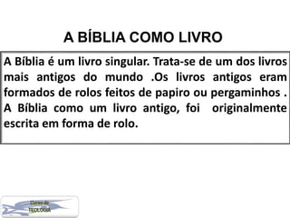 A BÍBLIA COMO LIVRO
A Bíblia é um livro singular. Trata-se de um dos livros
mais antigos do mundo .Os livros antigos eram
formados de rolos feitos de papiro ou pergaminhos .
A Bíblia como um livro antigo, foi originalmente
escrita em forma de rolo.
 