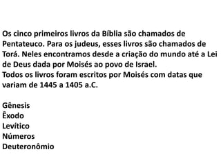 Os cinco primeiros livros da Bíblia são chamados de
Pentateuco. Para os judeus, esses livros são chamados de
Torá. Neles encontramos desde a criação do mundo até a Lei
de Deus dada por Moisés ao povo de Israel.
Todos os livros foram escritos por Moisés com datas que
variam de 1445 a 1405 a.C.
Gênesis
Êxodo
Levítico
Números
Deuteronômio
 