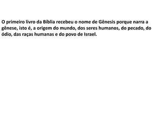 O primeiro livro da Bíblia recebeu o nome de Gênesis porque narra a
gênese, isto é, a origem do mundo, dos seres humanos, do pecado, do
ódio, das raças humanas e do povo de Israel.
 