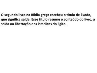 O segundo livro na Bíblia grega recebeu o titulo de Êxodo,
que significa saída. Esse titulo resume o conteúdo do livro, a
saída ou libertação dos israelitas do Egito.
 