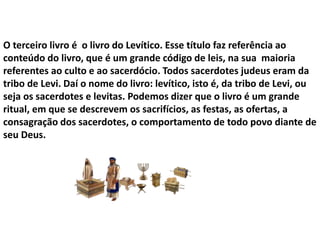 O terceiro livro é o livro do Levítico. Esse título faz referência ao
conteúdo do livro, que é um grande código de leis, na sua maioria
referentes ao culto e ao sacerdócio. Todos sacerdotes judeus eram da
tribo de Levi. Daí o nome do livro: levítico, isto é, da tribo de Levi, ou
seja os sacerdotes e levitas. Podemos dizer que o livro é um grande
ritual, em que se descrevem os sacrifícios, as festas, as ofertas, a
consagração dos sacerdotes, o comportamento de todo povo diante de
seu Deus.
 
