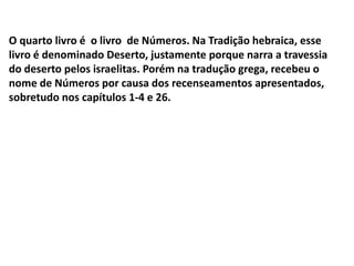O quarto livro é o livro de Números. Na Tradição hebraica, esse
livro é denominado Deserto, justamente porque narra a travessia
do deserto pelos israelitas. Porém na tradução grega, recebeu o
nome de Números por causa dos recenseamentos apresentados,
sobretudo nos capítulos 1-4 e 26.
 