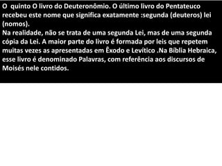 O quinto O livro do Deuteronômio. O último livro do Pentateuco
recebeu este nome que significa exatamente :segunda (deuteros) lei
(nomos).
Na realidade, não se trata de uma segunda Lei, mas de uma segunda
cópia da Lei. A maior parte do livro é formada por leis que repetem
muitas vezes as apresentadas em Êxodo e Levítico .Na Bíblia Hebraica,
esse livro é denominado Palavras, com referência aos discursos de
Moisés nele contidos.
 