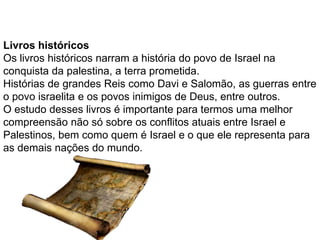 Livros históricos
Os livros históricos narram a história do povo de Israel na
conquista da palestina, a terra prometida.
Histórias de grandes Reis como Davi e Salomão, as guerras entre
o povo israelita e os povos inimigos de Deus, entre outros.
O estudo desses livros é importante para termos uma melhor
compreensão não só sobre os conflitos atuais entre Israel e
Palestinos, bem como quem é Israel e o que ele representa para
as demais nações do mundo.
 