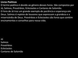 Livros Poéticos
O termo poético é devido ao gênero desses livros. São compostos por
Jó, Salmos, Provérbios, Eclesiastes e Cantares de Salomão.
O livro de Jó traz um grande exemplo de paciência e esperança em
Deus. Salmos é repleto de louvores que expressam a grandeza e a
misericórdia de Deus. Provérbios e Eclesiastes são livros que contém
ensinamentos e conselhos para nossa vida.
Jó
Salmos
Provérbios
Eclesiastes
Cantares de Salomão
 