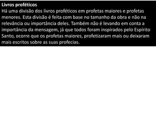 Livros proféticos
Há uma divisão dos livros proféticos em profetas maiores e profetas
menores. Esta divisão é feita com base no tamanho da obra e não na
relevância ou importância deles. Também não é levando em conta a
importância da mensagem, já que todos foram inspirados pelo Espírito
Santo, ocorre que os profetas maiores, profetizaram mais ou deixaram
mais escritos sobre as suas profecias.
 