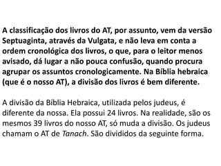 A classificação dos livros do AT, por assunto, vem da versão
Septuaginta, através da Vulgata, e não leva em conta a
ordem cronológica dos livros, o que, para o leitor menos
avisado, dá lugar a não pouca confusão, quando procura
agrupar os assuntos cronologicamente. Na Bíblia hebraica
(que é o nosso AT), a divisão dos livros é bem diferente.
A divisão da Bíblia Hebraica, utilizada pelos judeus, é
diferente da nossa. Ela possui 24 livros. Na realidade, são os
mesmos 39 livros do nosso AT, só muda a divisão. Os judeus
chamam o AT de Tanach. São divididos da seguinte forma.
 