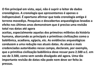 O fim principal em vista, aqui, não é suprir o leitor de dados
cronológicos. A cronologia que apresentamos é apenas o
indispensável. É oportuno afirmar que toda cronologia antiga é
terreno movediço. Pesquisas e descobertas arqueológicas levadas a
efeito nos últimos anos demonstram que é preciso uma revisão
total nas datas até agora
aceitas, especialmente aquelas dos primeiros milênios da história
humana, abarcando as principais e primitivas civilizações como a
babilônica, acadiana, egípcia, etc. As evidências arqueológicas
conduzem a uma redução nas atuais datas. As atuais e mais
credenciadas autoridades nesse campo, declaram, por exemplo,
que a primitiva civilização babilônica deve recuar para 2.500 a.C. em
vez de 3.500, como vem sendo divulgado até agora. Uma tão
importante revisão de datas não pode nem deve ser feita às
pressas.
 