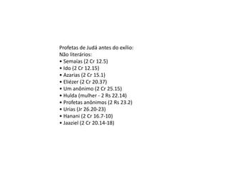 Profetas de Judá antes do exílio:
Não literários:
• Semaías (2 Cr 12.5)
• Ido (2 Cr 12.15)
• Azarias (2 Cr 15.1)
• Eliézer (2 Cr 20.37)
• Um anônimo (2 Cr 25.15)
• Hulda (mulher - 2 Rs 22.14)
• Profetas anônimos (2 Rs 23.2)
• Urias (Jr 26.20-23)
• Hanani (2 Cr 16.7-10)
• Jaaziel (2 Cr 20.14-18)
 
