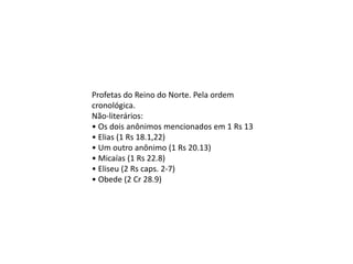 Profetas do Reino do Norte. Pela ordem
cronológica.
Não-literários:
• Os dois anônimos mencionados em 1 Rs 13
• Elias (1 Rs 18.1,22)
• Um outro anônimo (1 Rs 20.13)
• Micaías (1 Rs 22.8)
• Eliseu (2 Rs caps. 2-7)
• Obede (2 Cr 28.9)
 