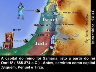 A capital do reino foi Samaria, isto a partir do rei
Onri 6º ( 885-874 a.C.) . Antes, serviram como capital
:Siquém, Penuel e Tirza.
885-874
 
