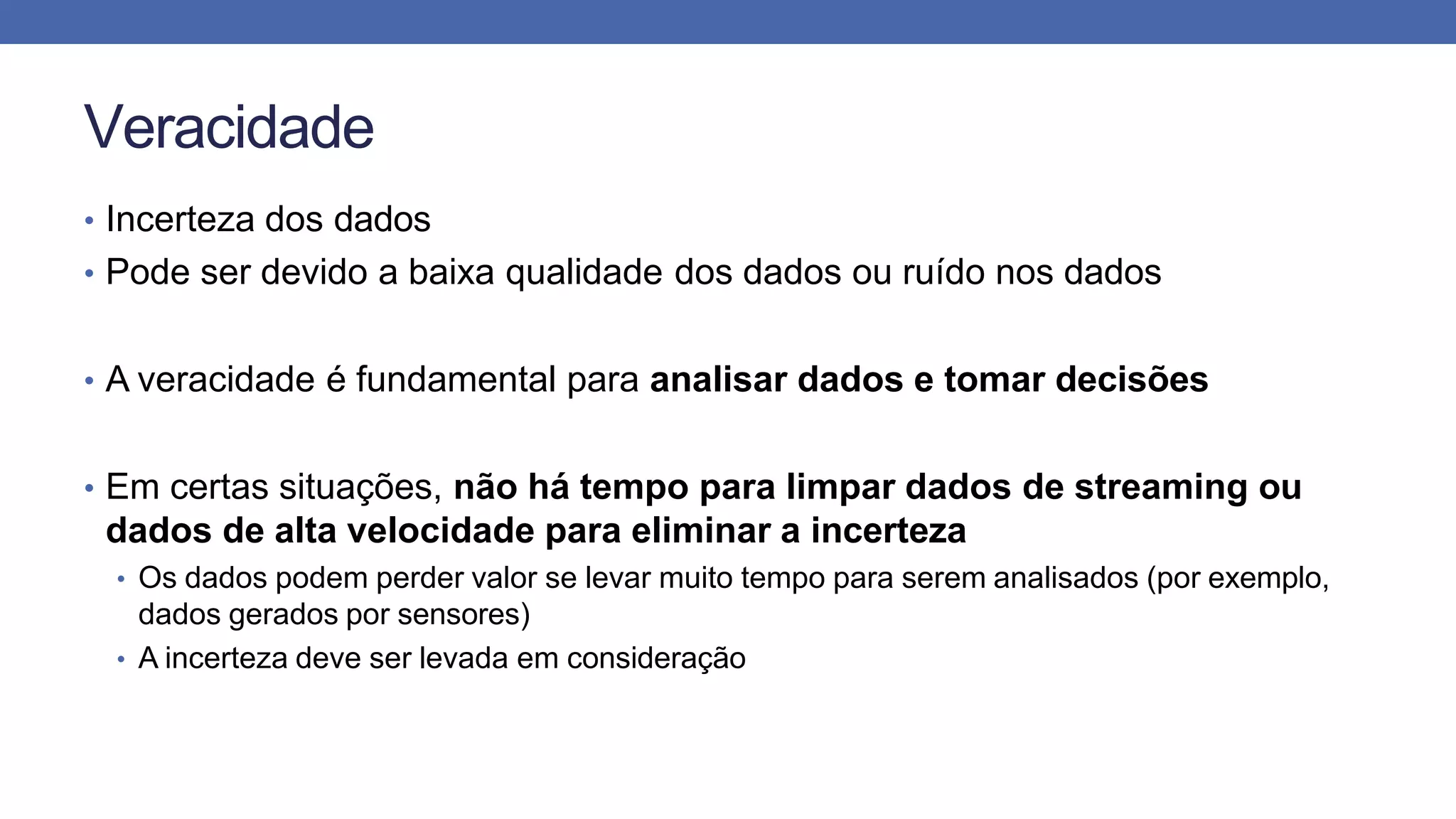 Veracidade
• Incerteza dos dados
• Pode ser devido a baixa qualidade dos dados ou ruído nos dados
• A veracidade é fundamental para analisar dados e tomar decisões
• Em certas situações, não há tempo para limpar dados de streaming ou
dados de alta velocidade para eliminar a incerteza
• Os dados podem perder valor se levar muito tempo para serem analisados (por exemplo,
dados gerados por sensores)
• A incerteza deve ser levada em consideração
 