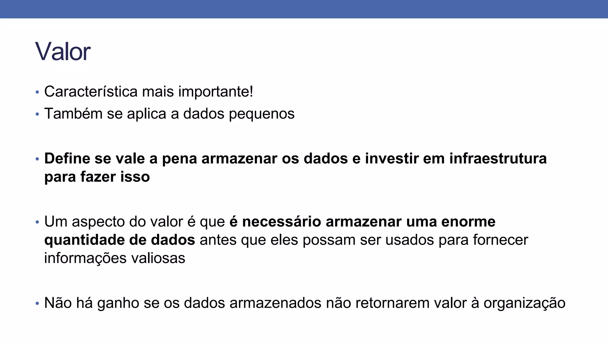 Valor
• Característica mais importante!
• Também se aplica a dados pequenos
• Define se vale a pena armazenar os dados e investir em infraestrutura
para fazer isso
• Um aspecto do valor é que é necessário armazenar uma enorme
quantidade de dados antes que eles possam ser usados para fornecer
informações valiosas
• Não há ganho se os dados armazenados não retornarem valor à organização
 