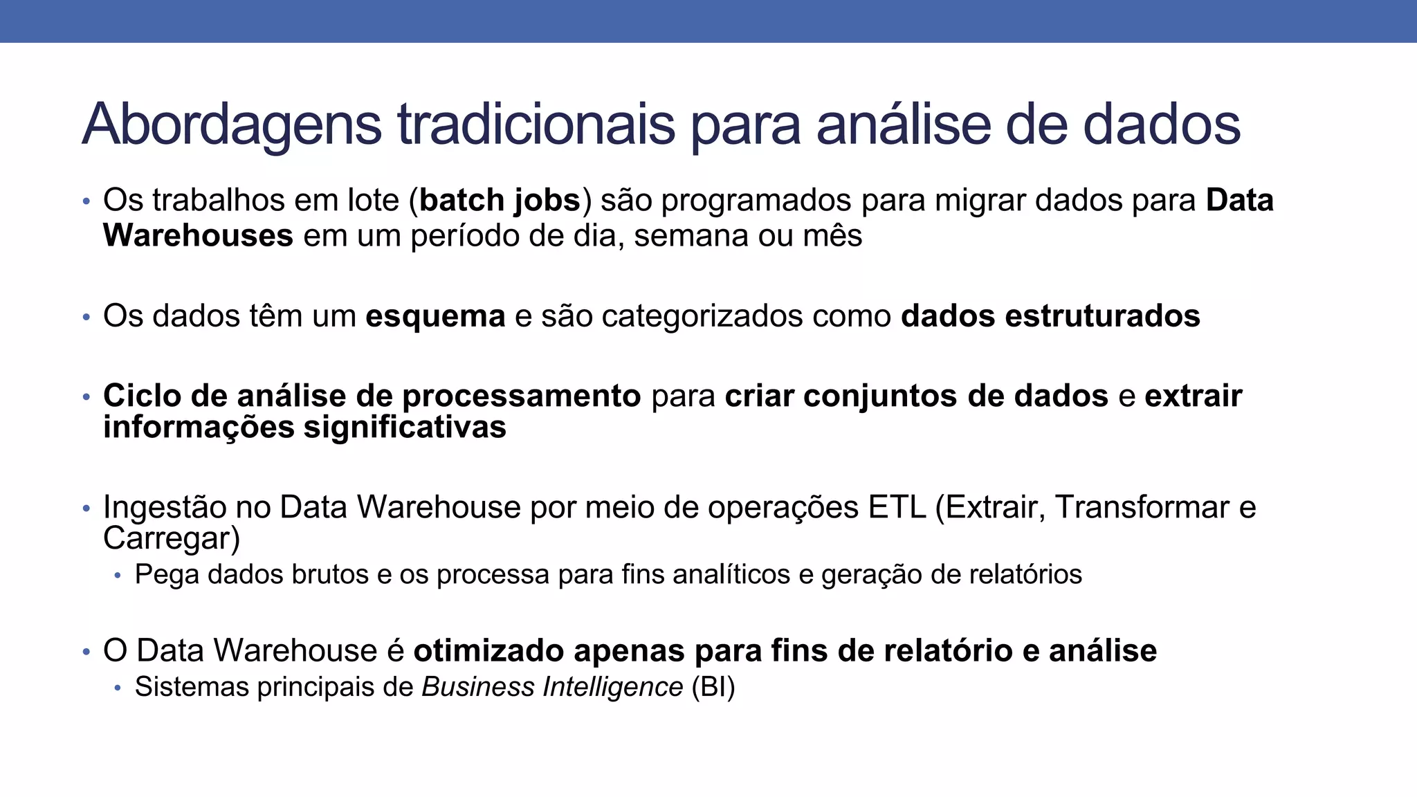 Abordagens tradicionais para análise de dados
• Os trabalhos em lote (batch jobs) são programados para migrar dados para Data
Warehouses em um período de dia, semana ou mês
• Os dados têm um esquema e são categorizados como dados estruturados
• Ciclo de análise de processamento para criar conjuntos de dados e extrair
informações significativas
• Ingestão no Data Warehouse por meio de operações ETL (Extrair, Transformar e
Carregar)
• Pega dados brutos e os processa para fins analíticos e geração de relatórios
• O Data Warehouse é otimizado apenas para fins de relatório e análise
• Sistemas principais de Business Intelligence (BI)
 