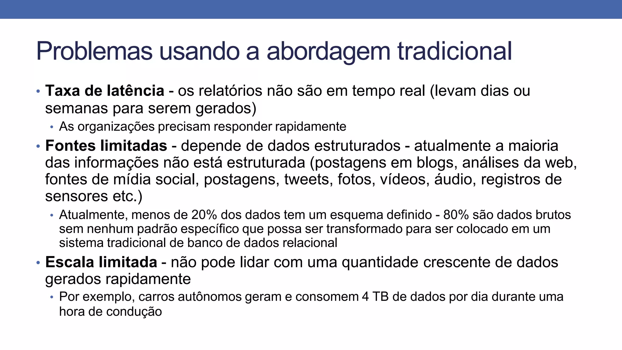 Problemas usando a abordagem tradicional
• Taxa de latência - os relatórios não são em tempo real (levam dias ou
semanas para serem gerados)
• As organizações precisam responder rapidamente
• Fontes limitadas - depende de dados estruturados - atualmente a maioria
das informações não está estruturada (postagens em blogs, análises da web,
fontes de mídia social, postagens, tweets, fotos, vídeos, áudio, registros de
sensores etc.)
• Atualmente, menos de 20% dos dados tem um esquema definido - 80% são dados brutos
sem nenhum padrão específico que possa ser transformado para ser colocado em um
sistema tradicional de banco de dados relacional
• Escala limitada - não pode lidar com uma quantidade crescente de dados
gerados rapidamente
• Por exemplo, carros autônomos geram e consomem 4 TB de dados por dia durante uma
hora de condução
 